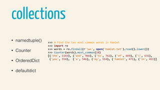 collections
• namedtuple()
• Counter
• OrderedDict
• defaultdict
>>>	#	Find	the	ten	most	common	words	in	Hamlet	
>>>	import	re	
>>>	words	=	re.findall(r'w+',	open('hamlet.txt').read().lower())	
>>>	Counter(words).most_common(10)	
[('the',	1143),	('and',	966),	('to',	762),	('of',	669),	('i',	631),	
	('you',	554),		('a',	546),	('my',	514),	('hamlet',	471),	('in',	451)]	
 