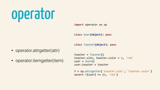 operator
• operator.attrgetter(attr)
• operator.itemgetter(item)
import	operator	as	op	
class	User(object):	pass	
class	Toaster(object):	pass	
toaster	=	Toaster()	
toaster.slot,	toaster.color	=	1,	'red'	
user	=	User()	
user.toaster	=	toaster	
f	=	op.attrgetter('toaster.slot',	'toaster.color')	
assert	f(user)	==	(1,	'red')	
 