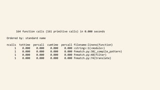 164	function	calls	(161	primitive	calls)	in	0.000	seconds	
			Ordered	by:	standard	name	
			ncalls		tottime		percall		cumtime		percall	filename:lineno(function)	
								1				0.000				0.000				0.000				0.000	<string>:1(<module>)	
								1				0.000				0.000				0.000				0.000	fnmatch.py:38(_compile_pattern)	
								1				0.000				0.000				0.000				0.000	fnmatch.py:48(filter)	
								1				0.000				0.000				0.000				0.000	fnmatch.py:74(translate)
 