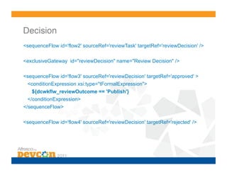 Decision!
<sequenceFlow id='flow2' sourceRef='reviewTask' targetRef='reviewDecision' />
<exclusiveGateway id="reviewDecision" name="Review Decision" />
<sequenceFlow id='flow3' sourceRef='reviewDecision' targetRef='approved' >
<conditionExpression xsi:type="tFormalExpression">
${dcwkflw_reviewOutcome == 'Publish'}
</conditionExpression>
</sequenceFlow>
<sequenceFlow id='flow4' sourceRef='reviewDecision' targetRef='rejected' />
 