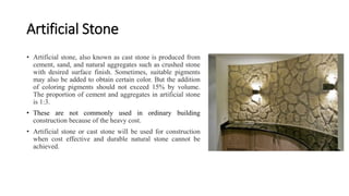 Artificial Stone
• Artificial stone, also known as cast stone is produced from
cement, sand, and natural aggregates such as crushed stone
with desired surface finish. Sometimes, suitable pigments
may also be added to obtain certain color. But the addition
of coloring pigments should not exceed 15% by volume.
The proportion of cement and aggregates in artificial stone
is 1:3.
• These are not commonly used in ordinary building
construction because of the heavy cost.
• Artificial stone or cast stone will be used for construction
when cost effective and durable natural stone cannot be
achieved.
 