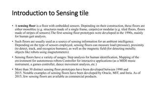 Introduction to Sensing tile
• A sensing floor is a floor with embedded sensors. Depending on their construction, these floors are
either monobloc (e.g. structures made of a single frame, carpets) or modular (e.g. tiled floors, floors
made of stripes of sensors).The first sensing floor prototypes were developed in the 1990s, mainly
for human gait analysis.
• Such floors are usually used as a source of sensing information for an ambient intelligence.
Depending on the type of sensors employed, sensing floors can measure load (pressure), proximity
(to detect, track, and recognize humans), as well as the magnetic field (for detecting metallic
objects like robots using magnetometers).
• Sensing floors have a variety of usages: Step analysis for human identification, Mapping of the
environment for autonomous robots Controller for interactive applications (as a MIDI music
instrument, a games controller, dance movement analysis, etc.)
• More than 30 distinct sensing floor prototypes have been developed between 1990 and
2015. Notable examples of sensing floors have been developed by Oracle, MIT, and Inria. As of
2015, few sensing floors are available as commercial products.
 