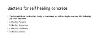 Bacteria for self healing concrete
• The bacteria from the Bacillus family is considered for self-healing in concrete. The following
are those bacteria:
• a. Bacillus Pastuerin
• b. Bacillus Sphearicus
• c. Bacillus Pseudormu
• d. Bacillus Subtilia
 