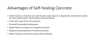 Advantages of Self-healing Concrete
• Small Cracks in a Structure are weak because water seeps in to degrade the concrete and corrode
the steel reinforcement, which leads to structural failure.
• It provides longer life to the structures.
• No need for periodical maintenance.
• Improvement in compressive strength of concrete.
• Reduction in permeability of reinforced concrete
• Better resistance toward freeze-thaw attack reduction
 