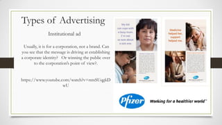 Types of Advertising
Institutional ad
Usually, it is for a corporation, not a brand. Can
you see that the message is driving at establishing
a corporate identity? Or winning the public over
to the corporation’s point of view?.
https://www.youtube.com/watch?v=nnsSUqgkD
wU
 