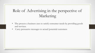 Role of Advertising in the perspective of
Marketing
• The process a business uses to satisfy consumer needs by providing goods
and services.
• Carry persuasive messages to actual/potential customers
 