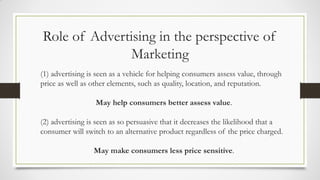Role of Advertising in the perspective of
Marketing
(1) advertising is seen as a vehicle for helping consumers assess value, through
price as well as other elements, such as quality, location, and reputation.
May help consumers better assess value.
(2) advertising is seen as so persuasive that it decreases the likelihood that a
consumer will switch to an alternative product regardless of the price charged.
May make consumers less price sensitive.
 
