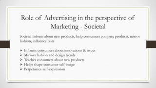 Role of Advertising in the perspective of
Marketing - Societal
Societal Inform about new products, help consumers compare products, mirror
fashion, influence taste
 Informs consumers about innovations & issues
 Mirrors fashion and design trends
 Teaches consumers about new products
 Helps shape consumer self-image
 Perpetuates self-expression
 