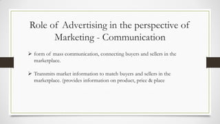 Role of Advertising in the perspective of
Marketing - Communication
 form of mass communication, connecting buyers and sellers in the
marketplace.
 Transmits market information to match buyers and sellers in the
marketplace. (provides information on product, price & place
 