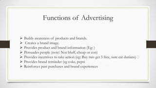 Functions of Advertising
 Builds awareness of products and brands.
 Creates a brand image.
 Provides product and brand information (Eg: )
 Persuades people (note: Not bluff, cheap or con)
 Provides incentives to take action (eg: Buy two get 5 free, sure eat durians)
 Provides brand reminder (eg coke, pepsi
 Reinforces past purchases and brand experiences
 