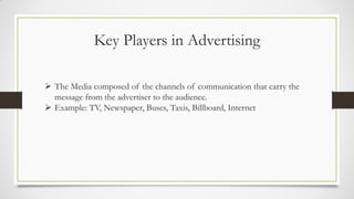 Key Players in Advertising
 The Media composed of the channels of communication that carry the
message from the advertiser to the audience.
 Example: TV, Newspaper, Buses, Taxis, Billboard, Internet
 