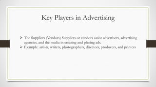 Key Players in Advertising
 The Suppliers (Vendors) Suppliers or vendors assist advertisers, advertising
agencies, and the media in creating and placing ads.
 Example: artists, writers, photographers, directors, producers, and printers
 