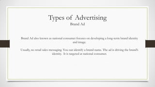 Types of Advertising
Brand Ad
Brand Ad also known as national consumer focuses on developing a long-term brand identity
and image.
Usually, no retail sales messaging. You can identify a brand name. The ad is driving the brand’s
identity. It is targeted at national consumer.
 