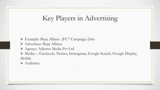 Key Players in Advertising
 Example: Bajaj Allianz JFC7 Campaign (link-
 Advertiser: Bajaj Allianz
 Agency: Adjetter Media Pvt Ltd
 Media: – Facebook, Twitter, Instragram, Google Search, Google Display,
Mobile
 Audience:
 
