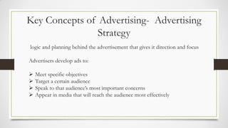 Key Concepts of Advertising- Advertising
Strategy
logic and planning behind the advertisement that gives it direction and focus
Advertisers develop ads to:
 Meet specific objectives
 Target a certain audience
 Speak to that audience’s most important concerns
 Appear in media that will reach the audience most effectively
 