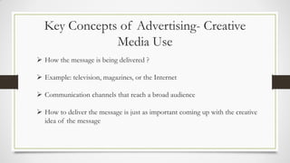 Key Concepts of Advertising- Creative
Media Use
 How the message is being delivered ?
 Example: television, magazines, or the Internet
 Communication channels that reach a broad audience
 How to deliver the message is just as important coming up with the creative
idea of the message
 