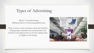 Types of Advertising
Retail / Local advertising
Selling products in certain geographical area
With an aim to create awareness about the brand by
letting people experience the actual product, the
brand has also placed some of its best-selling chairs
on display at the lounge
 