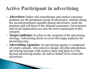  Advertiser: Seller who manufacture and market consumer
products are the prominent group of advertisers, retailers being
the second prominent segment among advertisers, stock the
products and sell them to the ultimate consumers. Government
and social organization are also the active participant in this
category.
 Target audience: It refers to the recipient of the advertising
message. Advertising desire to cover this target audience for
promoting sales.
 Advertising Agencies: An advertising agency is composed
of creative people, who conceive design, develop and produce,
advertising message with creative ideas and place it in the
desired advertising media, for and on behalf of its client (the
advertiser).
 