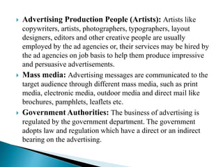  Advertising Production People (Artists): Artists like
copywriters, artists, photographers, typographers, layout
designers, editors and other creative people are usually
employed by the ad agencies or, their services may be hired by
the ad agencies on job basis to help them produce impressive
and persuasive advertisements.
 Mass media: Advertising messages are communicated to the
target audience through different mass media, such as print
media, electronic media, outdoor media and direct mail like
brochures, pamphlets, leaflets etc.
 Government Authorities: The business of advertising is
regulated by the government department. The government
adopts law and regulation which have a direct or an indirect
bearing on the advertising.
 