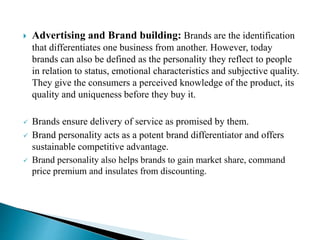 Advertising and Brand building: Brands are the identification
that differentiates one business from another. However, today
brands can also be defined as the personality they reflect to people
in relation to status, emotional characteristics and subjective quality.
They give the consumers a perceived knowledge of the product, its
quality and uniqueness before they buy it.
 Brands ensure delivery of service as promised by them.
 Brand personality acts as a potent brand differentiator and offers
sustainable competitive advantage.
 Brand personality also helps brands to gain market share, command
price premium and insulates from discounting.
 