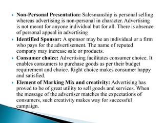  Non-Personal Presentation: Salesmanship is personal selling
whereas advertising is non-personal in character. Advertising
is not meant for anyone individual but for all. There is absence
of personal appeal in advertising
 Identified Sponsor: A sponsor may be an individual or a firm
who pays for the advertisement. The name of reputed
company may increase sale or products.
 Consumer choice: Advertising facilitates consumer choice. It
enables consumers to purchase goods as per their budget
requirement and choice. Right choice makes consumer happy
and satisfied.
 Element of Marking Mix and creativity: Advertising has
proved to be of great utility to sell goods and services. When
the message of the advertiser matches the expectations of
consumers, such creativity makes way for successful
campaign.
 