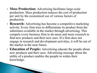  Mass Production: Advertising facilitates large-scale
production. Mass production reduces the cost of production
per unit by the economical use of various factors of
production.
 Research: Advertising has become a competitive marketing
activity. Every firm tries to differentiate its product from the
substitutes available in the market through advertising. This
compels every business firm to do more and more research to
find new products and their new uses. If a firm does not
engage in research and development activities, it will be out of
the market in the near future.
 Education of People: Advertising educate the people about
new products and their uses. Advertising message about the
utility of a product enables the people to widen their
knowledge.
 
