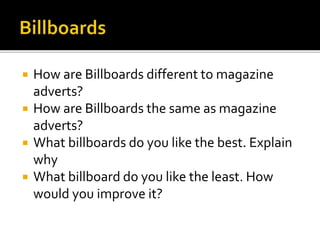  How are Billboards different to magazine
adverts?
 How are Billboards the same as magazine
adverts?
 What billboards do you like the best. Explain
why
 What billboard do you like the least. How
would you improve it?
 