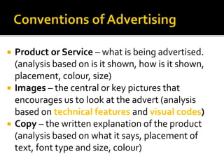  Product or Service – what is being advertised.
(analysis based on is it shown, how is it shown,
placement, colour, size)
 Images – the central or key pictures that
encourages us to look at the advert (analysis
based on technical features and visual codes)
 Copy – the written explanation of the product
(analysis based on what it says, placement of
text, font type and size, colour)
 