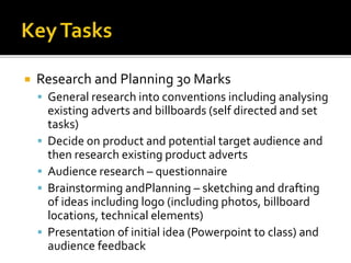  Research and Planning 30 Marks
 General research into conventions including analysing
existing adverts and billboards (self directed and set
tasks)
 Decide on product and potential target audience and
then research existing product adverts
 Audience research – questionnaire
 Brainstorming andPlanning – sketching and drafting
of ideas including logo (including photos, billboard
locations, technical elements)
 Presentation of initial idea (Powerpoint to class) and
audience feedback
 
