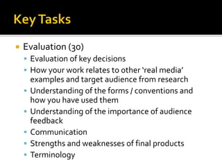  Evaluation (30)
 Evaluation of key decisions
 How your work relates to other ‘real media’
examples and target audience from research
 Understanding of the forms / conventions and
how you have used them
 Understanding of the importance of audience
feedback
 Communication
 Strengths and weaknesses of final products
 Terminology
 