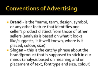  Brand - is the "name, term, design, symbol,
or any other feature that identifies one
seller's product distinct from those of other
sellers (analysis is based on what it looks
like/suggests, is it well known, where is it
placed, colour, size)
 Slogan – this is the catchy phrase about the
brand/product that is supposed to stick in our
minds (analysis based on meaning and on
placement of text, font type and size, colour)
 
