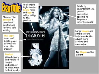 Product
placed clearly
and visibly to
target
audience. It
is large, made
to look sparky
The Copy,
short and
simple, gives
information
about the
product
Name of the
product in
prominent
position and
in clear, bold
writing.
Well known
high-fashion
brand name
and logo to
add prestige
to the
product
Celebrity
endorsement is a
generic
convention
specific to
fragrance
advertisements
Large images and
simple colours
help to make the
advert more
striking and
memorable.
No Slogan on this
advert
 