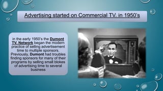 Advertising started on Commercial TV. in 1950’s
in the early 1950’s the Dumont
TV. Network began the modern
practice of selling advertisement
time to multiple sponsors.
Previously, Dumont had troubles
finding sponsors for many of their
programs by selling small blokes
of advertising time to several
business
 