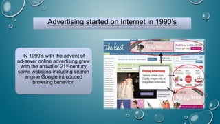 Advertising started on Internet in 1990’s
IN 1990’s with the advent of
ad-sever online advertising grew
with the arrival of 21st century
some websites including search
engine Google introduced
browsing behavior.
 