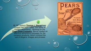 IN 19th century Thomas J. Barrat from
London has been called “the father of
modern advertising”. Working for the
Pears Soap Company, Barrat created an
effective advertising campaign for the
company products, which involved the
use of slogans, Images and phrases
 