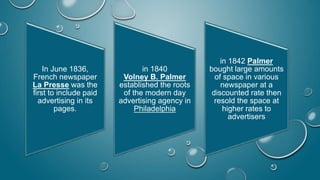 In June 1836,
French newspaper
La Presse was the
first to include paid
advertising in its
pages.
in 1840
Volney B. Palmer
established the roots
of the modern day
advertising agency in
Philadelphia
in 1842 Palmer
bought large amounts
of space in various
newspaper at a
discounted rate then
resold the space at
higher rates to
advertisers
 