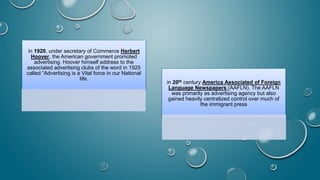 in 1920, under secretary of Commerce Herbert
Hoover, the American government promoted
advertising. Hoover himself address to the
associated advertising clubs of the word in 1925
called “Advertising is a Vital force in our National
life.
in 20th century America Associated of Foreign
Language Newspapers (AAFLN). The AAFLN
was primarily as advertising agency but also
gained heavily centralized control over much of
the immigrant press
 