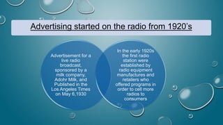 Advertising started on the radio from 1920’s
Advertisement for a
live radio
broadcast,
sponsored by a
milk company,
Adohr Milk, and
Published in the
Los Angeles Times
on May 6,1930
In the early 1920s
the first radio
station were
established by
radio equipment
manufactures and
retailers who
offered programs in
order to cell more
radios to
consumers
 