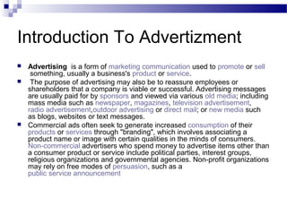Introduction To Advertizment
 Advertising is a form of marketing communication used to promote or sell
something, usually a business's product or service.
 The purpose of advertising may also be to reassure employees or
shareholders that a company is viable or successful. Advertising messages
are usually paid for by sponsors and viewed via various old media; including
mass media such as newspaper, magazines, television advertisement,
radio advertisement,outdoor advertising or direct mail; or new media such
as blogs, websites or text messages.
 Commercial ads often seek to generate increased consumption of their
products or services through "branding", which involves associating a
product name or image with certain qualities in the minds of consumers.
Non-commercial advertisers who spend money to advertise items other than
a consumer product or service include political parties, interest groups,
religious organizations and governmental agencies. Non-profit organizations
may rely on free modes of persuasion, such as a
public service announcement
 