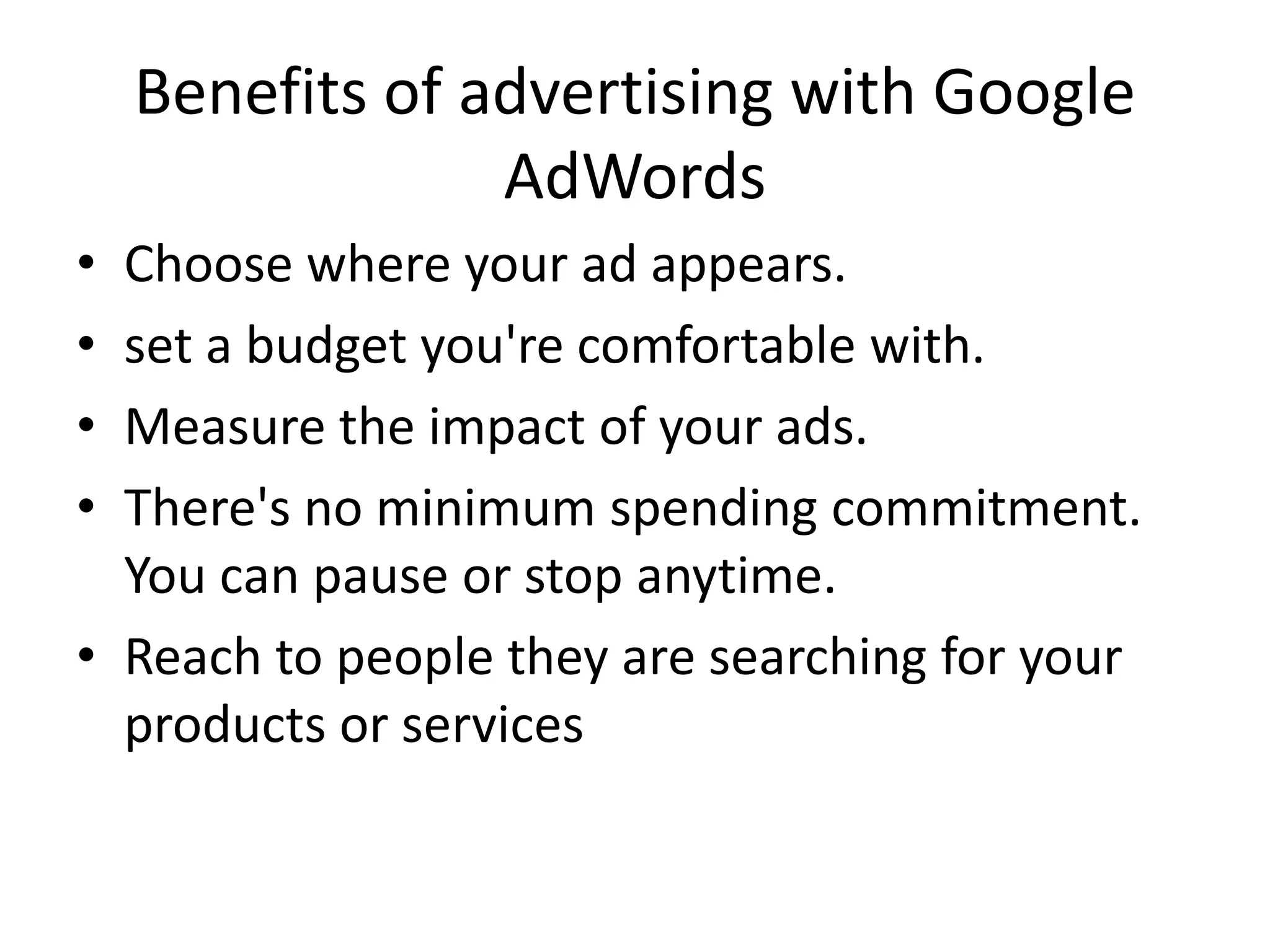 Benefits of advertising with Google
AdWords
• Choose where your ad appears.
• set a budget you're comfortable with.
• Measure the impact of your ads.
• There's no minimum spending commitment.
You can pause or stop anytime.
• Reach to people they are searching for your
products or services
 