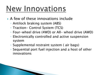  A few of these innovations include
◦ Antilock braking system (ABS)
◦ Traction- Control System (TCS)
◦ Four-wheel drive (4WD) or All- wheel drive (AWD)
◦ Electronically controlled and active suspension
system
◦ Supplemental restraint system ( air bags)
◦ Sequential port fuel injection and a host of other
innovations
 