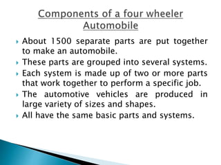  About 1500 separate parts are put together
to make an automobile.
 These parts are grouped into several systems.
 Each system is made up of two or more parts
that work together to perform a specific job.
 The automotive vehicles are produced in
large variety of sizes and shapes.
 All have the same basic parts and systems.
 
