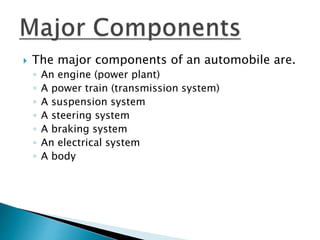  The major components of an automobile are.
◦ An engine (power plant)
◦ A power train (transmission system)
◦ A suspension system
◦ A steering system
◦ A braking system
◦ An electrical system
◦ A body
 