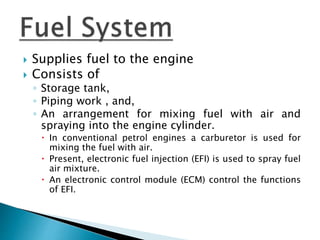  Supplies fuel to the engine
 Consists of
◦ Storage tank,
◦ Piping work , and,
◦ An arrangement for mixing fuel with air and
spraying into the engine cylinder.
 In conventional petrol engines a carburetor is used for
mixing the fuel with air.
 Present, electronic fuel injection (EFI) is used to spray fuel
air mixture.
 An electronic control module (ECM) control the functions
of EFI.
 