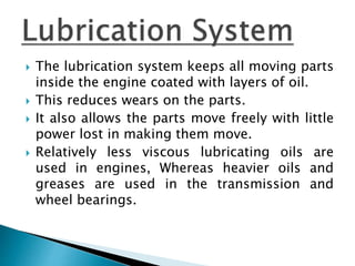  The lubrication system keeps all moving parts
inside the engine coated with layers of oil.
 This reduces wears on the parts.
 It also allows the parts move freely with little
power lost in making them move.
 Relatively less viscous lubricating oils are
used in engines, Whereas heavier oils and
greases are used in the transmission and
wheel bearings.
 