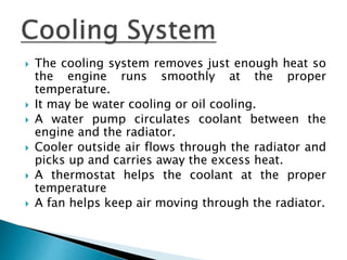  The cooling system removes just enough heat so
the engine runs smoothly at the proper
temperature.
 It may be water cooling or oil cooling.
 A water pump circulates coolant between the
engine and the radiator.
 Cooler outside air flows through the radiator and
picks up and carries away the excess heat.
 A thermostat helps the coolant at the proper
temperature
 A fan helps keep air moving through the radiator.
 