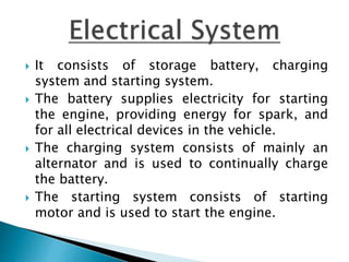  It consists of storage battery, charging
system and starting system.
 The battery supplies electricity for starting
the engine, providing energy for spark, and
for all electrical devices in the vehicle.
 The charging system consists of mainly an
alternator and is used to continually charge
the battery.
 The starting system consists of starting
motor and is used to start the engine.
 