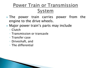  The power train carries power from the
engine to the drive wheels.
 Major power train’s parts may include
◦ Clutch
◦ Transmission or transaxle
◦ Transfer case
◦ Driveshaft, and
◦ The differential
 