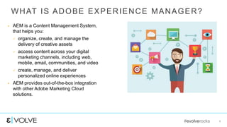 #evolverocks 4
WHAT IS ADOBE EXPERIENCE MANAGER?
 AEM is a Content Management System,
that helps you:
 organize, create, and manage the
delivery of creative assets
 access content across your digital
marketing channels, including web,
mobile, email, communities, and video
 create, manage, and deliver
personalized online experiences
 AEM provides out-of-the-box integration
with other Adobe Marketing Cloud
solutions.
 