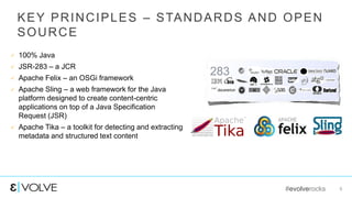 #evolverocks 6
KEY PRINCIPLES – STANDARDS AND OPEN
SOURCE
 100% Java
 JSR-283 – a JCR
 Apache Felix – an OSGi framework
 Apache Sling – a web framework for the Java
platform designed to create content-centric
applications on top of a Java Specification
Request (JSR)
 Apache Tika – a toolkit for detecting and extracting
metadata and structured text content
283
 